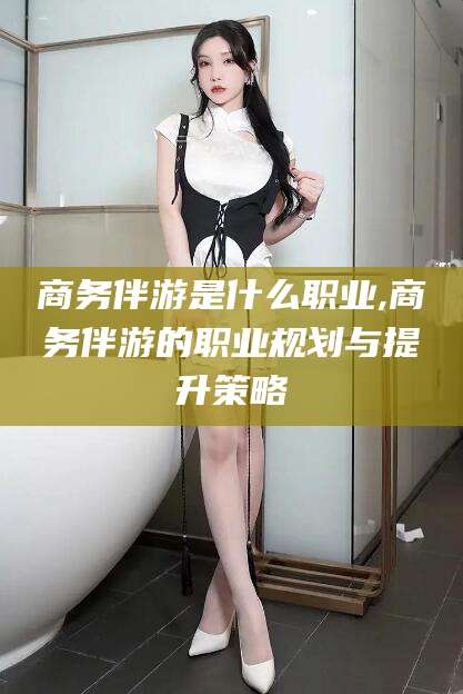 仁怀商务伴游是什么职业,商务伴游的职业规划与提升策略