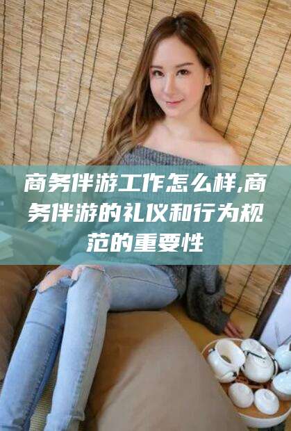 仁怀商务伴游工作怎么样,商务伴游的礼仪和行为规范的重要性