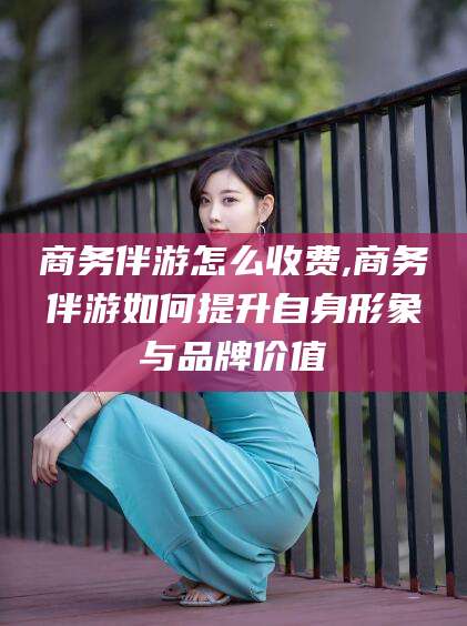 仁怀商务伴游怎么收费,商务伴游如何提升自身形象与品牌价值