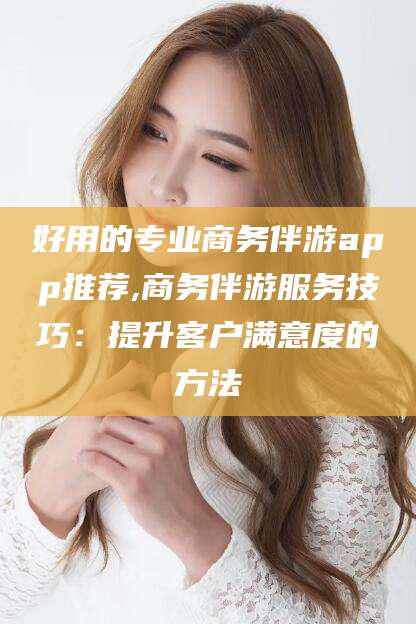 仁怀好用的专业商务伴游app推荐,商务伴游服务技巧：提升客户满意度的方法