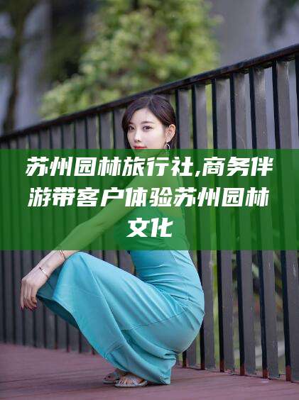 仁怀苏州园林旅行社,商务伴游带客户体验苏州园林文化