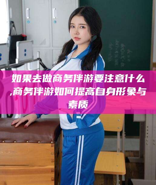 仁怀如果去做商务伴游要注意什么,商务伴游如何提高自身形象与素质