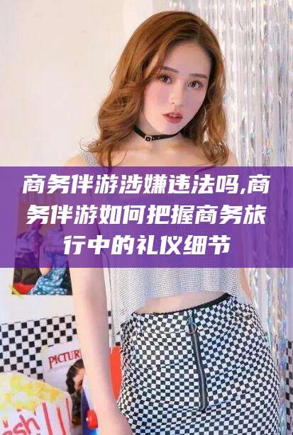 仁怀商务伴游涉嫌违法吗,商务伴游如何把握商务旅行中的礼仪细节