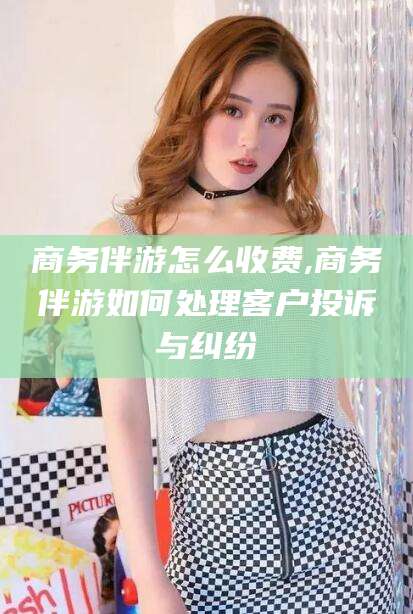 仁怀商务伴游怎么收费,商务伴游如何处理客户投诉与纠纷