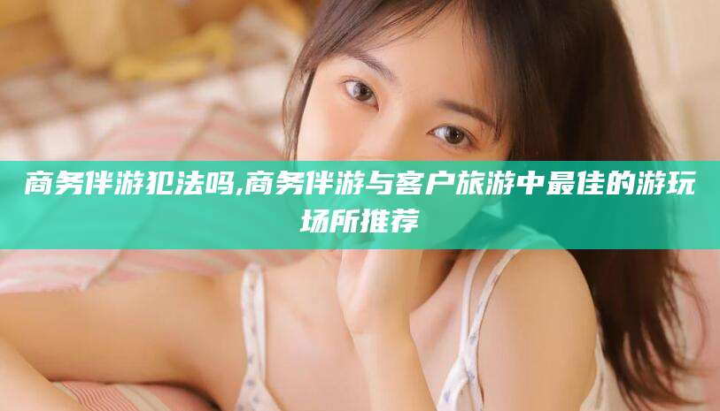 仁怀商务伴游犯法吗,商务伴游与客户旅游中最佳的游玩场所推荐