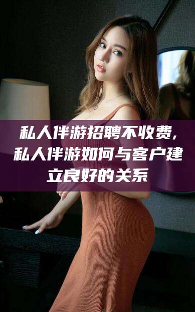 仁怀私人伴游招聘不收费,私人伴游如何与客户建立良好的关系