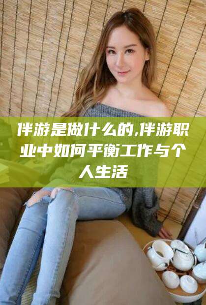 仁怀伴游是做什么的,伴游职业中如何平衡工作与个人生活