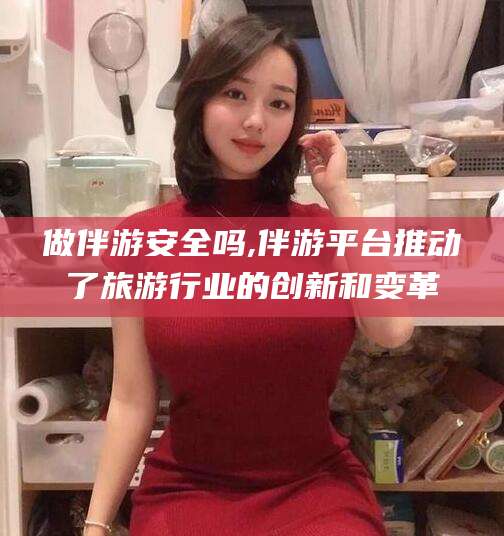 仁怀做伴游安全吗,伴游平台推动了旅游行业的创新和变革