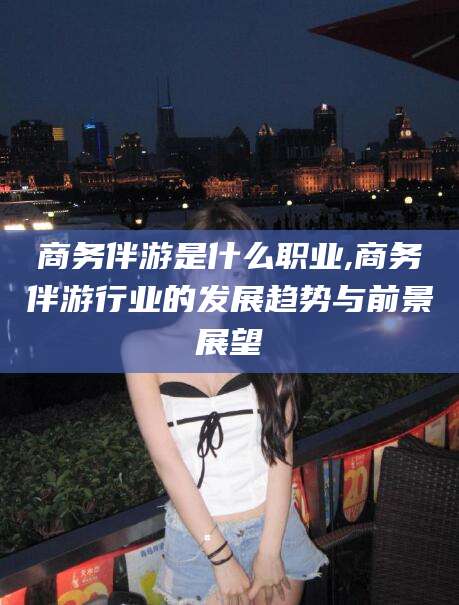仁怀商务伴游是什么职业,商务伴游行业的发展趋势与前景展望