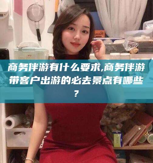 仁怀商务伴游有什么要求,商务伴游带客户出游的必去景点有哪些?