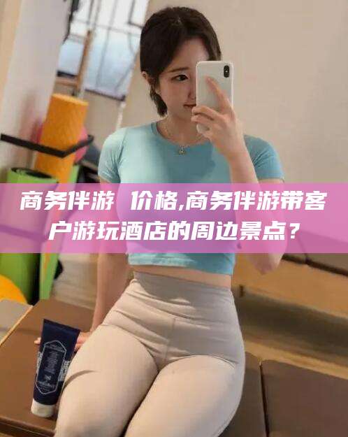 仁怀商务伴游 价格,商务伴游带客户游玩酒店的周边景点？