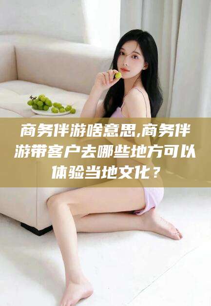 仁怀商务伴游啥意思,商务伴游带客户去哪些地方可以体验当地文化？