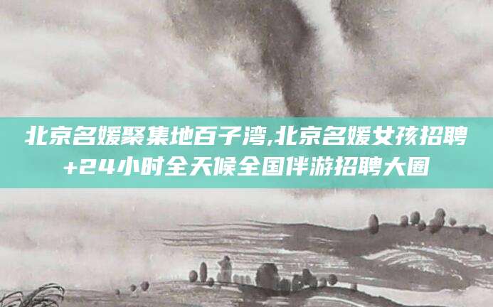 仁怀北京名媛聚集地百子湾,北京名媛女孩招聘+24小时全天候全国伴游招聘大圈