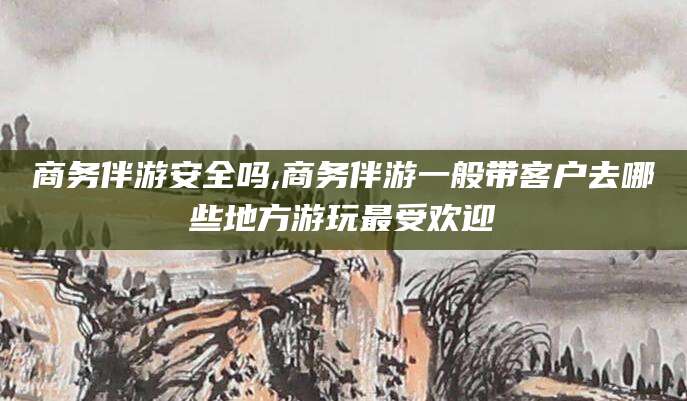 仁怀商务伴游安全吗,商务伴游一般带客户去哪些地方游玩最受欢迎