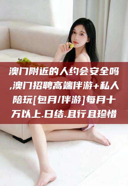 仁怀澳门附近的人约会安全吗,澳门招聘高端伴游+私人陪玩[包月/伴游]每月十万以上.日结.且行且珍惜