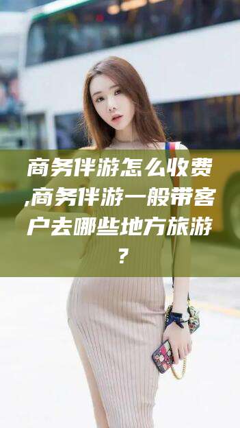 仁怀商务伴游怎么收费,商务伴游一般带客户去哪些地方旅游？