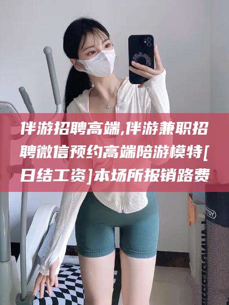 仁怀伴游招聘高端,伴游兼职招聘微信预约高端陪游模特[日结工资]本场所报销路费