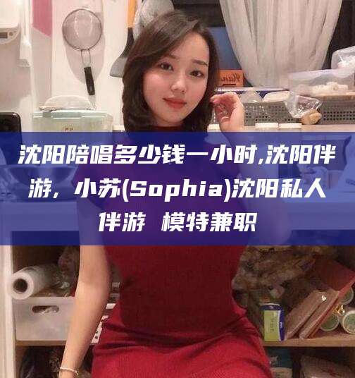 仁怀沈阳陪唱多少钱一小时,沈阳伴游,贠小苏(Sophia)沈阳私人伴游 模特兼职