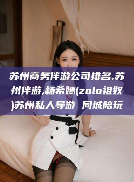仁怀苏州商务伴游公司排名,苏州伴游,杨希嫣(zolo祖奴)苏州私人导游 同城陪玩