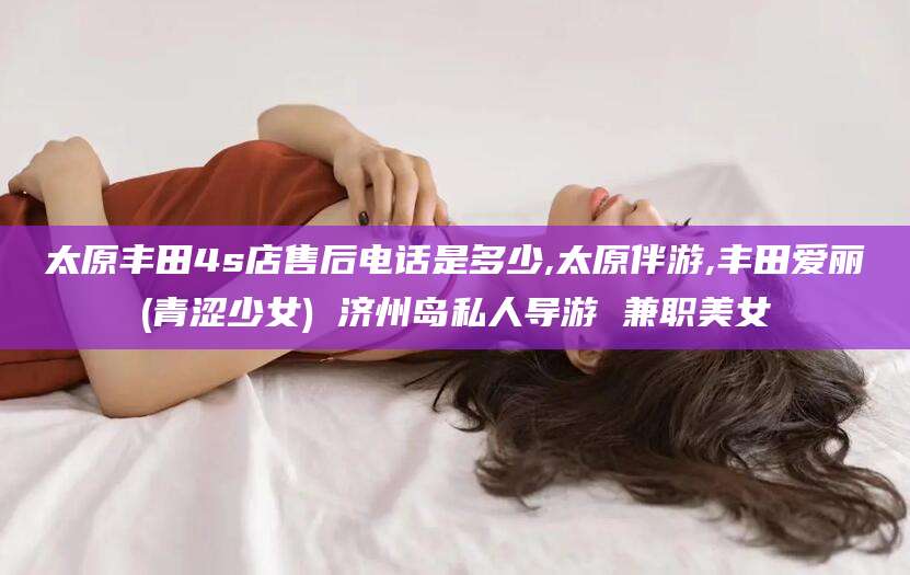 仁怀太原丰田4s店售后电话是多少,太原伴游,丰田爱丽(青涩少女) 济州岛私人导游 兼职美女