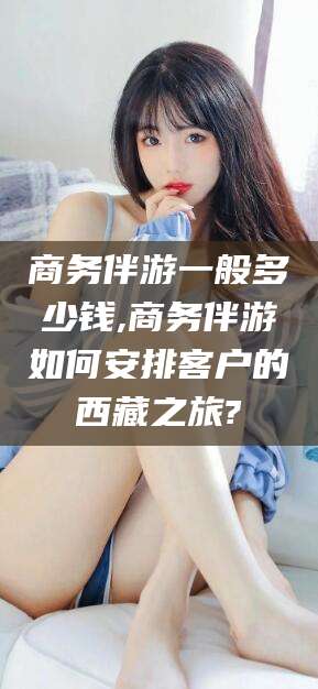 仁怀商务伴游一般多少钱,商务伴游如何安排客户的西藏之旅?