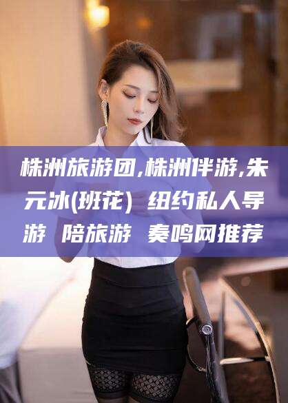 仁怀株洲旅游团,株洲伴游,朱元冰(班花) 纽约私人导游 陪旅游 奏鸣网推荐