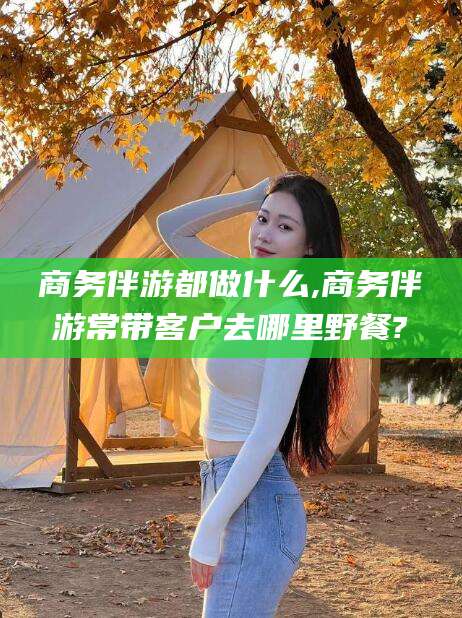仁怀商务伴游都做什么,商务伴游常带客户去哪里野餐?