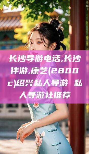 仁怀长沙导游电话,长沙伴游,康艺(2800c)绍兴私人导游 私人导游社推荐