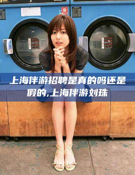 仁怀上海伴游招聘是真的吗还是假的,上海伴游刘珠