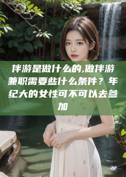 仁怀伴游是做什么的,做伴游兼职需要些什么条件？年纪大的女性可不可以去参加