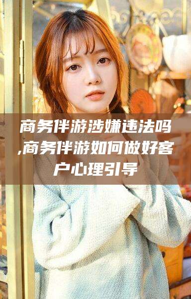 仁怀商务伴游涉嫌违法吗,商务伴游如何做好客户心理引导