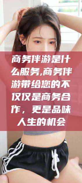 仁怀商务伴游是什么服务,商务伴游带给您的不仅仅是商务合作，更是品味人生的机会