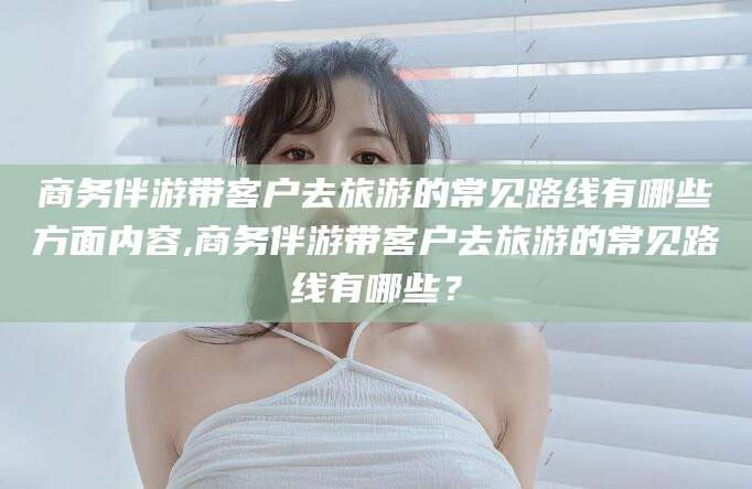 仁怀商务伴游带客户去旅游的常见路线有哪些方面内容,商务伴游带客户去旅游的常见路线有哪些？