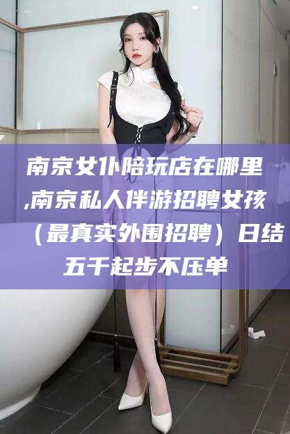 仁怀南京女仆陪玩店在哪里,南京私人伴游招聘女孩（最真实外围招聘）日结五千起步不压单