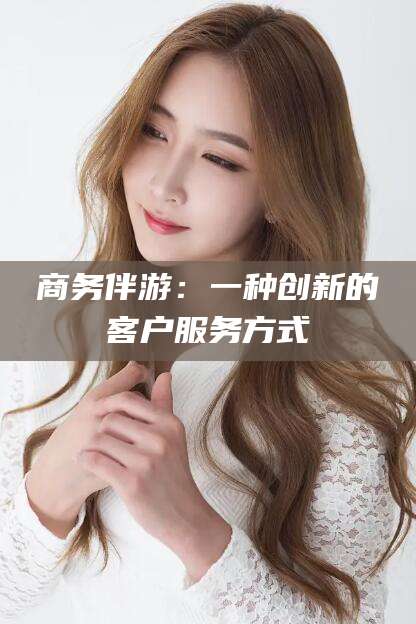 仁怀商务伴游：一种创新的客户服务方式