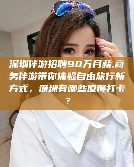 仁怀深圳伴游招聘90万月薪,商务伴游带你体验自由旅行新方式，深圳有哪些值得打卡？