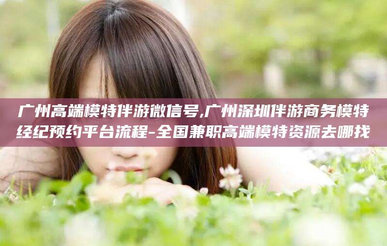 仁怀广州高端模特伴游微信号,广州深圳伴游商务模特经纪预约平台流程-全国兼职高端模特资源去哪找