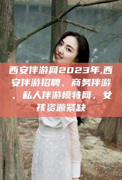 仁怀西安伴游网2023年,西安伴游招聘、商务伴游、私人伴游模特网，女孩资源紧缺