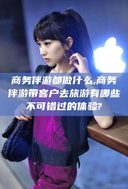 仁怀商务伴游都做什么,商务伴游带客户去旅游有哪些不可错过的体验?