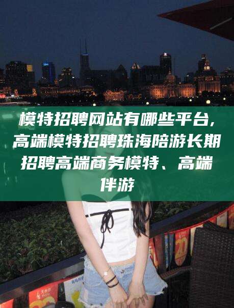 仁怀模特招聘网站有哪些平台,高端模特招聘珠海陪游长期招聘高端商务模特、高端伴游