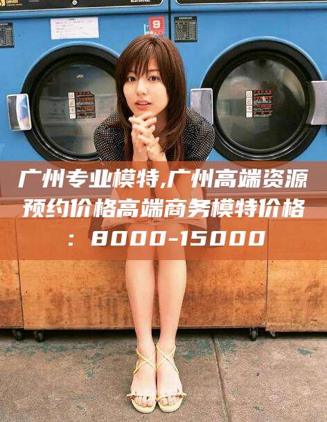 仁怀广州专业模特,广州高端资源预约价格高端商务模特价格：8000-15000