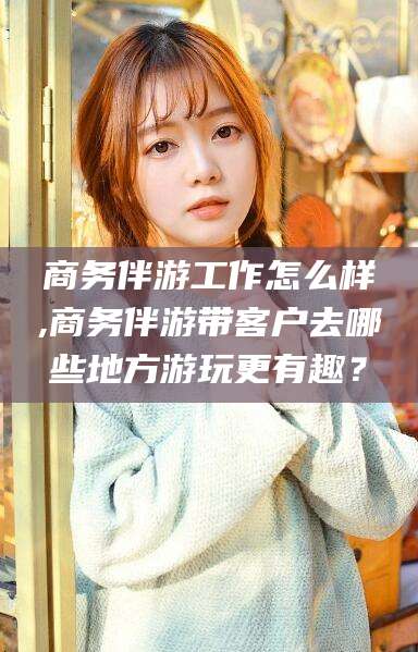 仁怀商务伴游工作怎么样,商务伴游带客户去哪些地方游玩更有趣？