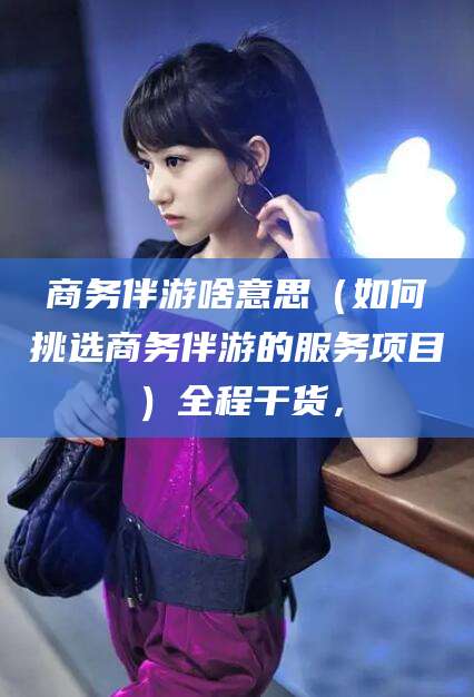 仁怀商务伴游啥意思（如何挑选商务伴游的服务项目）全程干货，