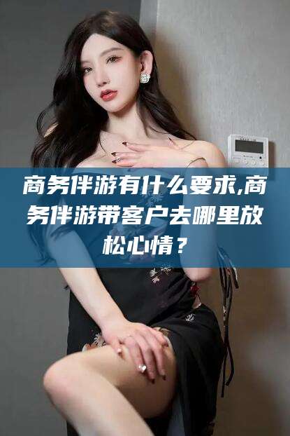 仁怀商务伴游有什么要求,商务伴游带客户去哪里放松心情？