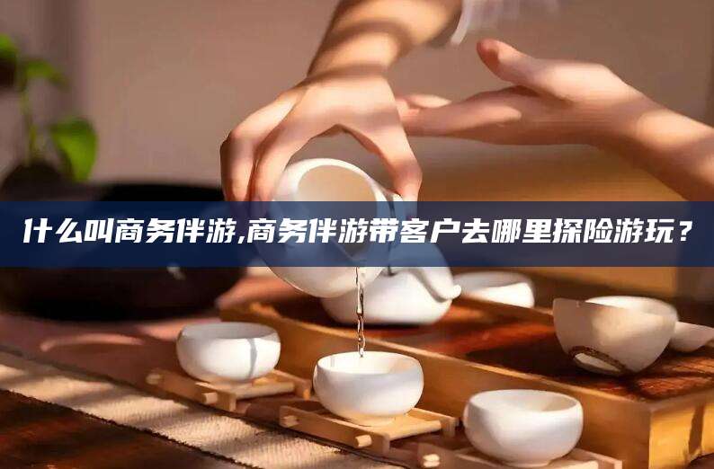 仁怀什么叫商务伴游,商务伴游带客户去哪里探险游玩？
