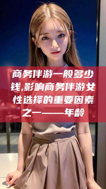 仁怀商务伴游一般多少钱,影响商务伴游女性选择的重要因素之一——年龄