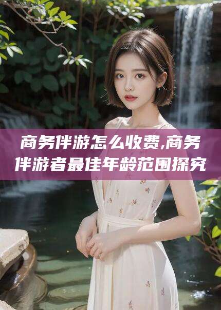 仁怀商务伴游怎么收费,商务伴游者最佳年龄范围探究