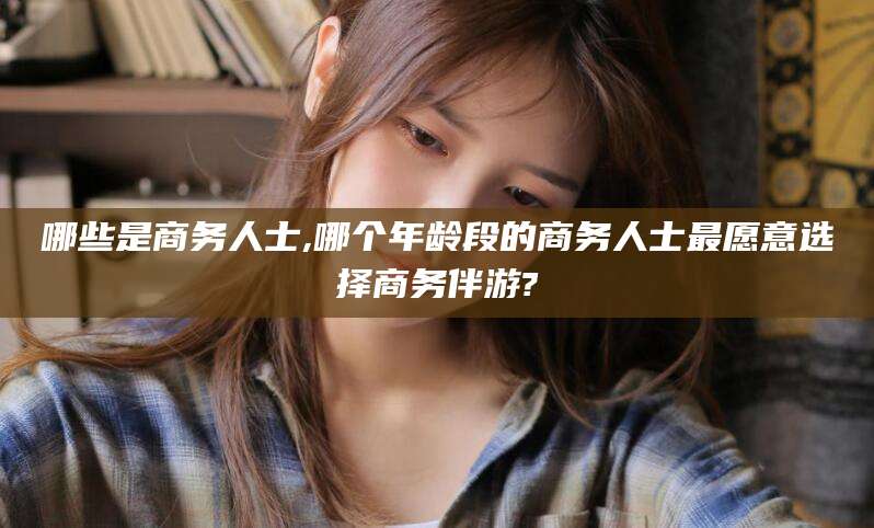 仁怀哪些是商务人士,哪个年龄段的商务人士最愿意选择商务伴游?