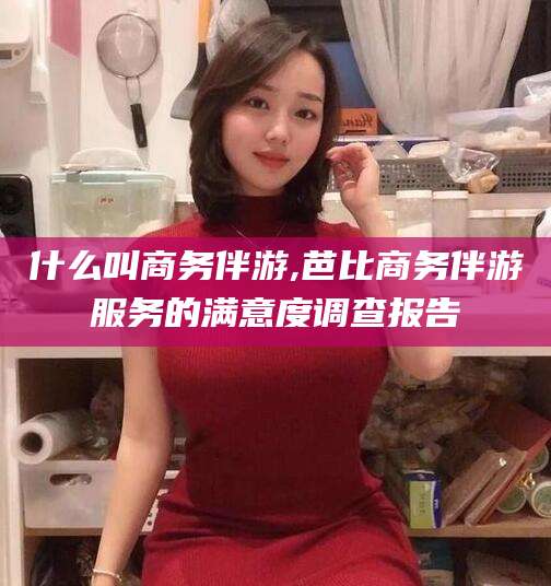 仁怀什么叫商务伴游,芭比商务伴游服务的满意度调查报告