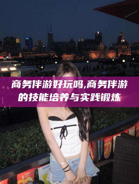 仁怀商务伴游好玩吗,商务伴游的技能培养与实践锻炼